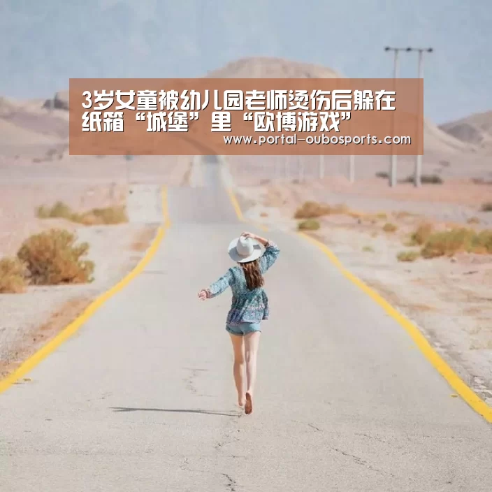 3岁女童被幼儿园老师烫伤后躲在纸箱“城堡”里“欧博游戏”(图2) 欧博官网