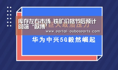 库存左右市场 铁矿价格节后预计回落‘欧博’(图1) 欧博游戏