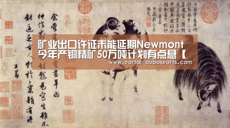矿业出口许证未能延期Newmont今年产铜精矿50万吨计划有点悬【欧博官网】(图1) 欧博